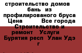 строительство домов , бань  из профилированого бруса › Цена ­ 100 - Все города Строительство и ремонт » Услуги   . Бурятия респ.,Улан-Удэ г.